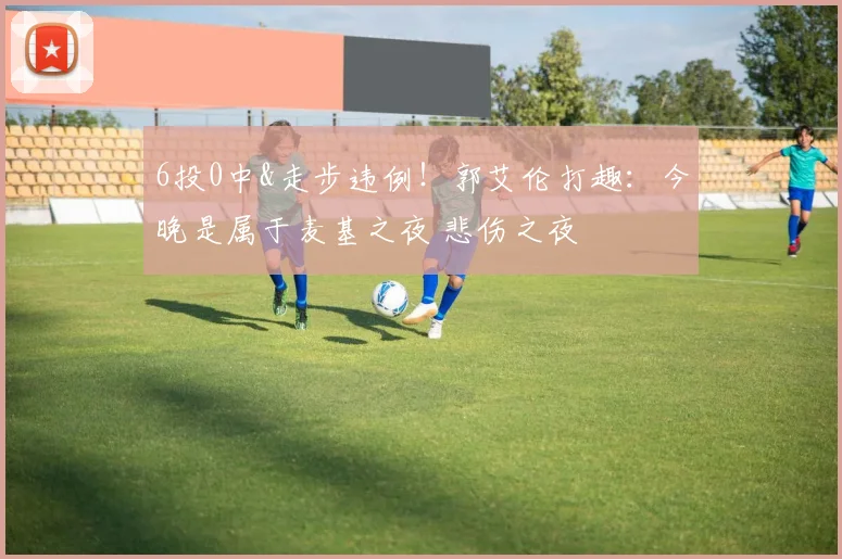 6投0中&走步违例！郭艾伦打趣：今晚是属于麦基之夜 悲伤之夜
