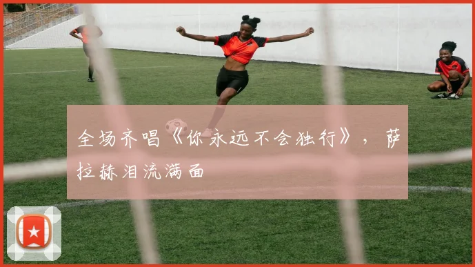 全场齐唱《你永远不会独行》，萨拉赫泪流满面